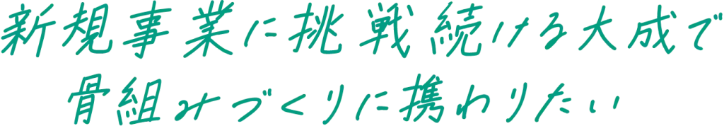 新規事業に挑戦し続ける大成で骨組みづくりに携わりたい