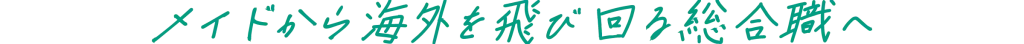 メイドから海外を飛び回る総合職へ